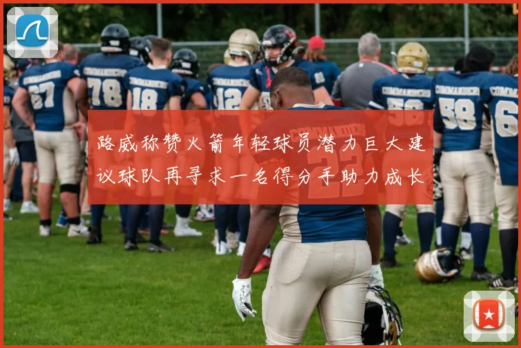 路威称赞火箭年轻球员潜力巨大建议球队再寻求一名得分手助力成长