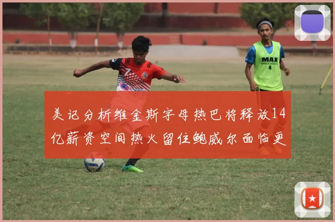 美记分析维金斯字母热巴将释放14亿薪资空间热火留住鲍威尔面临更大挑战