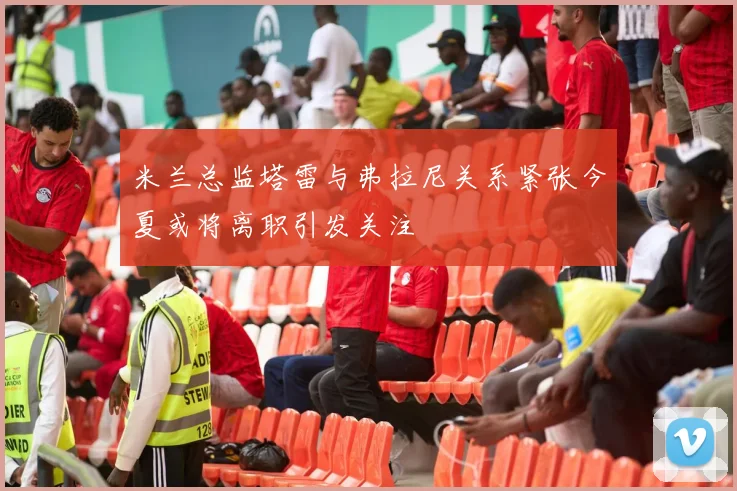 米兰总监塔雷与弗拉尼关系紧张今夏或将离职引发关注