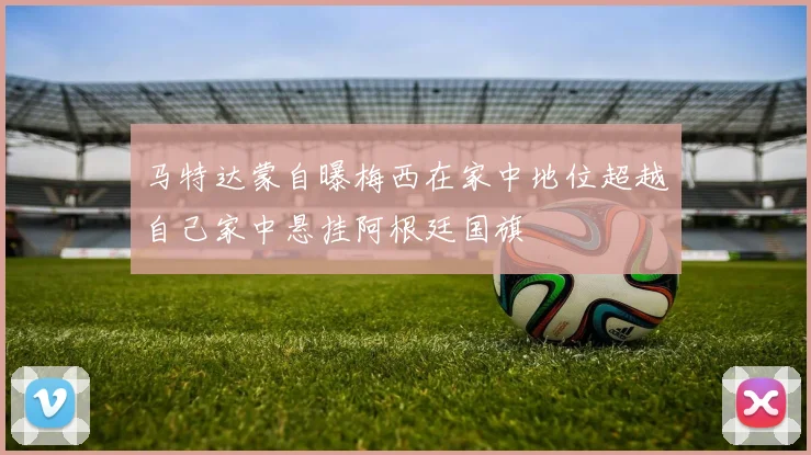 马特达蒙自曝梅西在家中地位超越自己家中悬挂阿根廷国旗