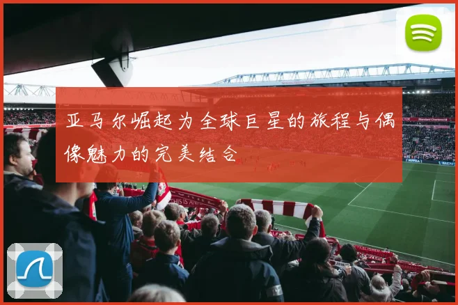 亚马尔崛起为全球巨星的旅程与偶像魅力的完美结合