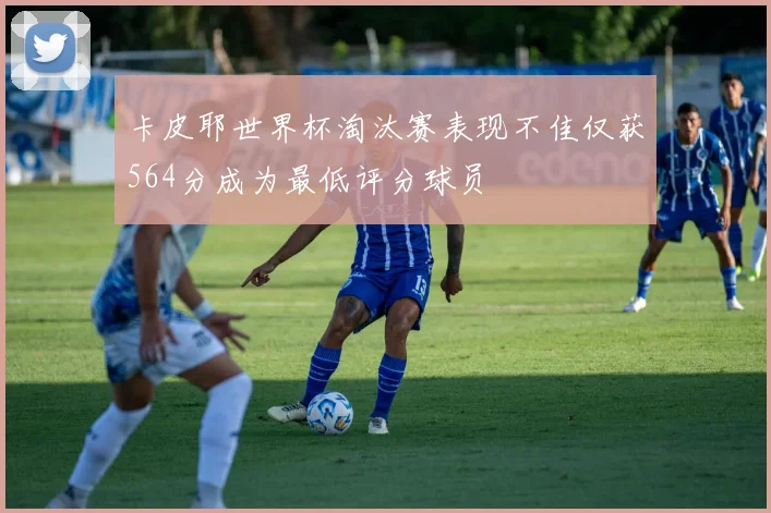 卡皮耶世界杯淘汰赛表现不佳仅获564分成为最低评分球员