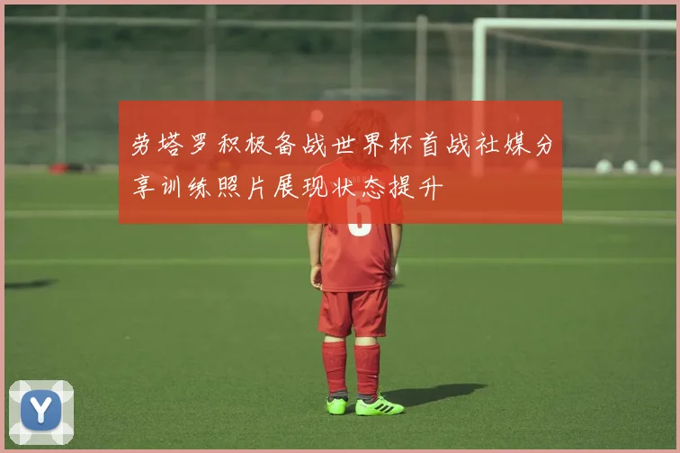 劳塔罗积极备战世界杯首战社媒分享训练照片展现状态提升