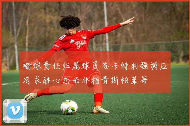 输球责任归属球员洛卡特利强调应有求胜心态而非指责斯帕莱蒂