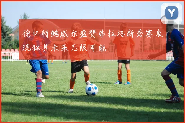 德怀特鲍威尔盛赞弗拉格新秀赛表现称其未来无限可能