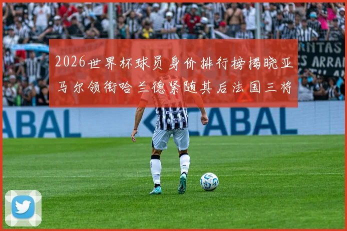 2026世界杯球员身价排行榜揭晓亚马尔领衔哈兰德紧随其后法国三将入围