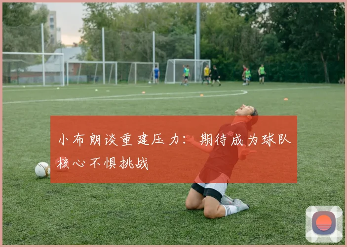 小布朗谈重建压力：期待成为球队核心不惧挑战