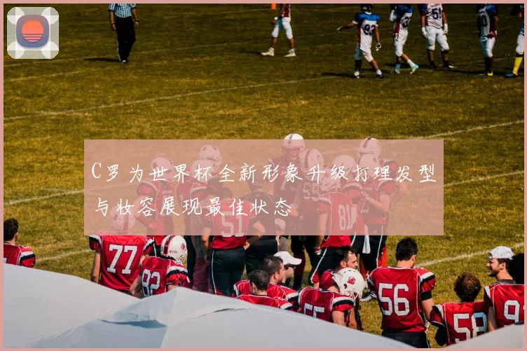 C罗为世界杯全新形象升级打理发型与妆容展现最佳状态