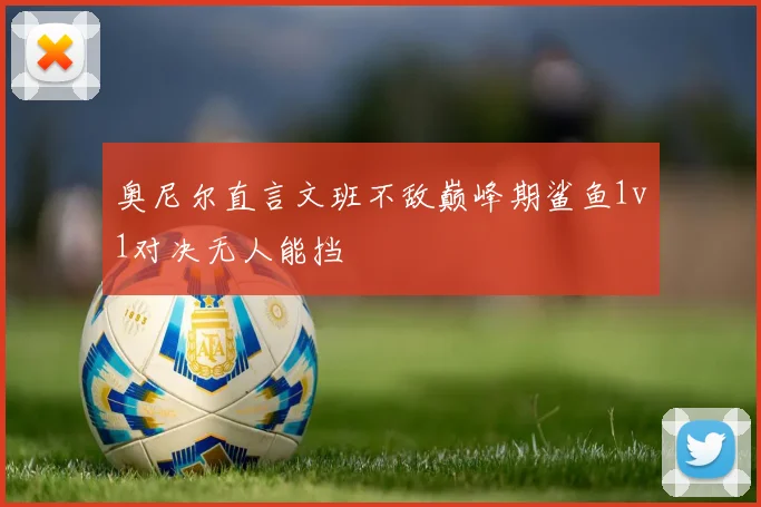 奥尼尔直言文班不敌巅峰期鲨鱼1v1对决无人能挡