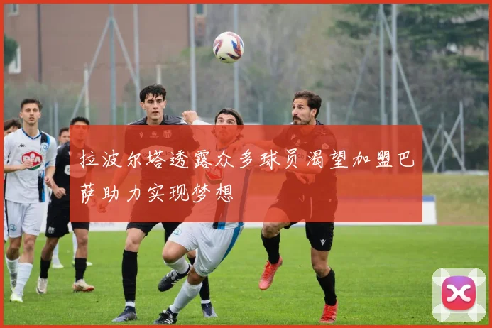 拉波尔塔透露众多球员渴望加盟巴萨助力实现梦想