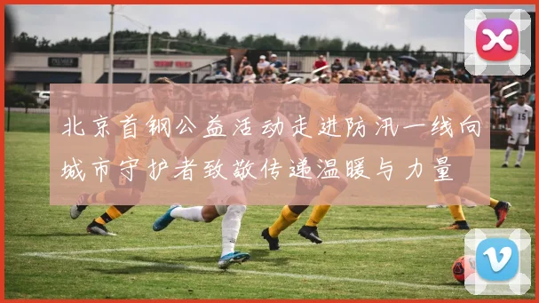 北京首钢公益活动走进防汛一线向城市守护者致敬传递温暖与力量