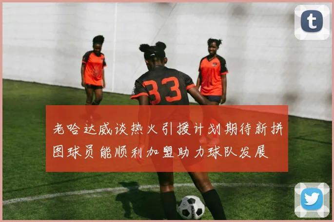 老哈达威谈热火引援计划期待新拼图球员能顺利加盟助力球队发展