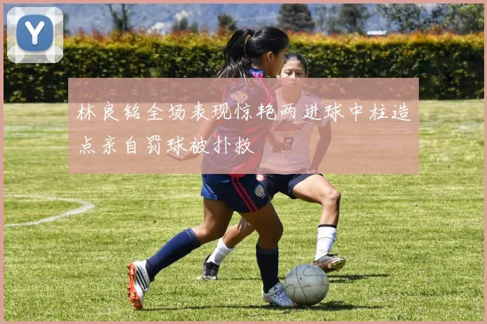 林良铭全场表现惊艳两进球中柱造点亲自罚球被扑救
