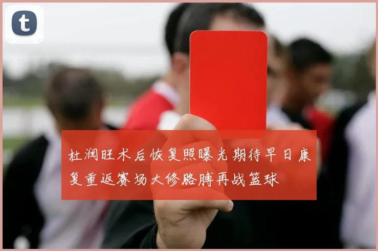 杜润旺术后恢复照曝光期待早日康复重返赛场大修胳膊再战篮球