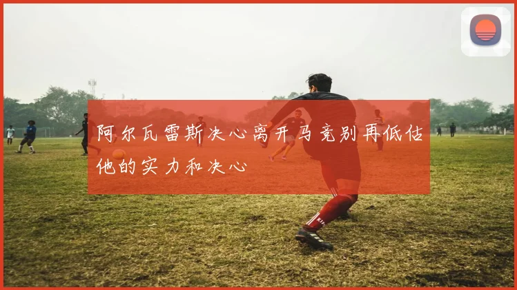 阿尔瓦雷斯决心离开马竞别再低估他的实力和决心