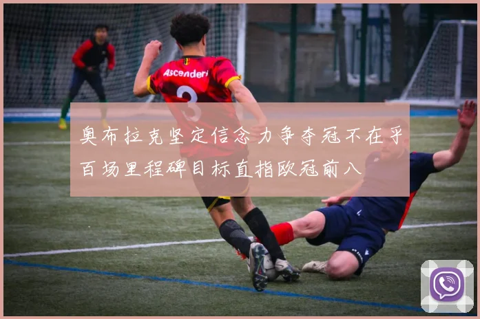 奥布拉克坚定信念力争夺冠不在乎百场里程碑目标直指欧冠前八