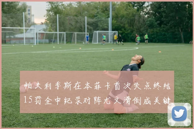 帕夫利季斯在本菲卡首次失点终结15罚全中纪录对阵尤文滑倒成关键时刻