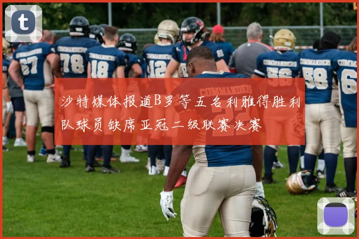 沙特媒体报道B罗等五名利雅得胜利队球员缺席亚冠二级联赛决赛