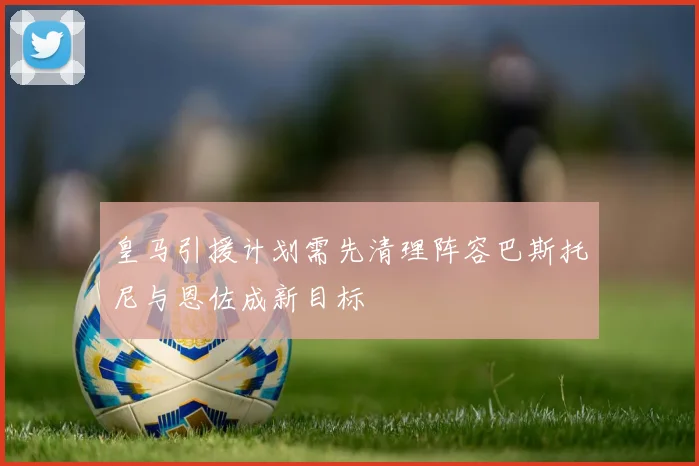 皇马引援计划需先清理阵容巴斯托尼与恩佐成新目标