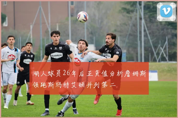 湖人球员26年后正负值分析詹姆斯领跑斯玛特艾顿并列第二